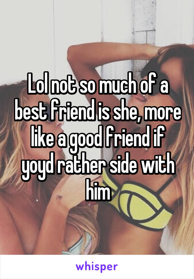 Lol not so much of a best friend is she, more like a good friend if yoyd rather side with him