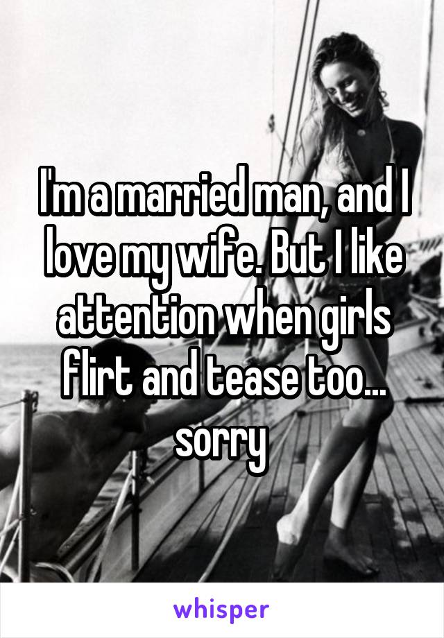 I'm a married man, and I love my wife. But I like attention when girls flirt and tease too... sorry 