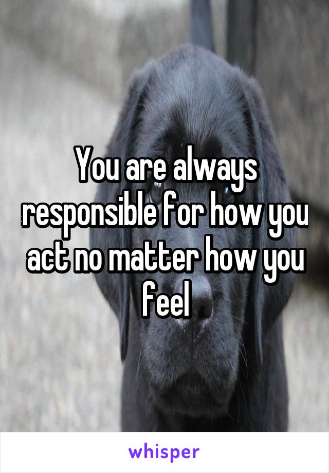 You are always responsible for how you act no matter how you feel