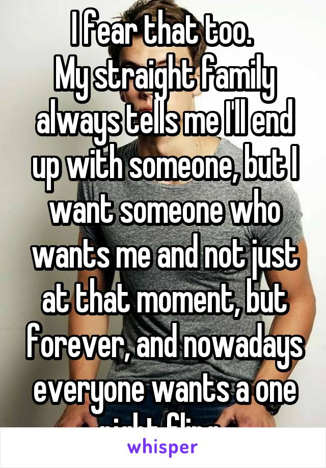 I fear that too. 
My straight family always tells me I'll end up with someone, but I want someone who wants me and not just at that moment, but forever, and nowadays everyone wants a one night fling. 