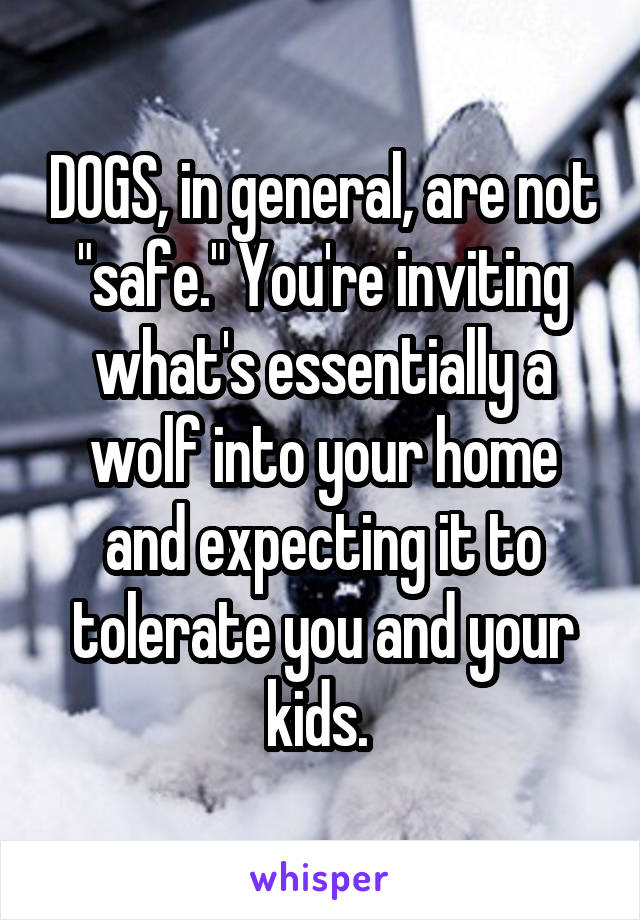 DOGS, in general, are not "safe." You're inviting what's essentially a wolf into your home and expecting it to tolerate you and your kids. 