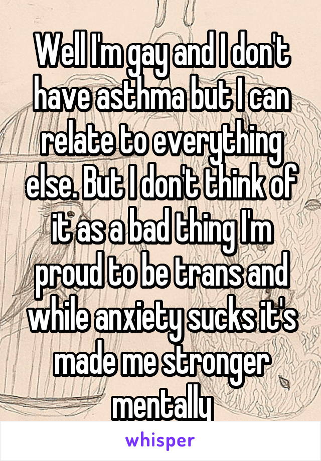 Well I'm gay and I don't have asthma but I can relate to everything else. But I don't think of it as a bad thing I'm proud to be trans and while anxiety sucks it's made me stronger mentally
