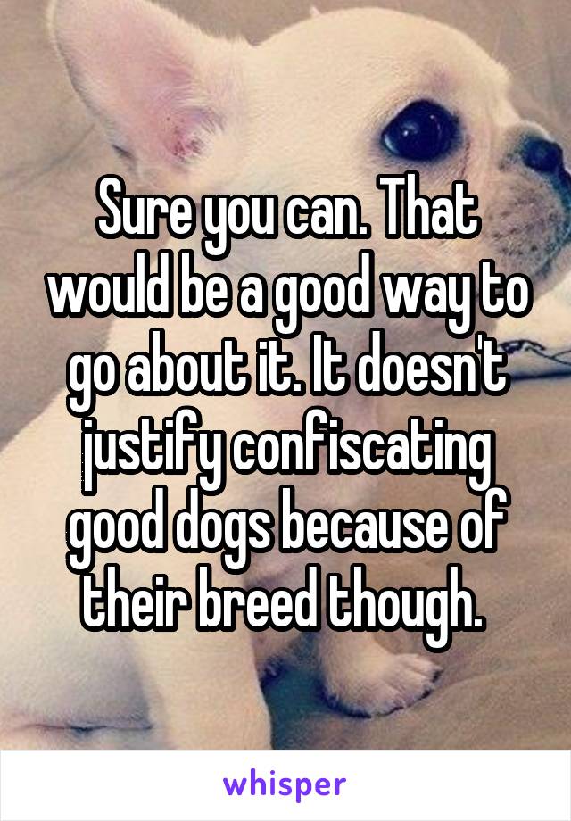 Sure you can. That would be a good way to go about it. It doesn't justify confiscating good dogs because of their breed though. 