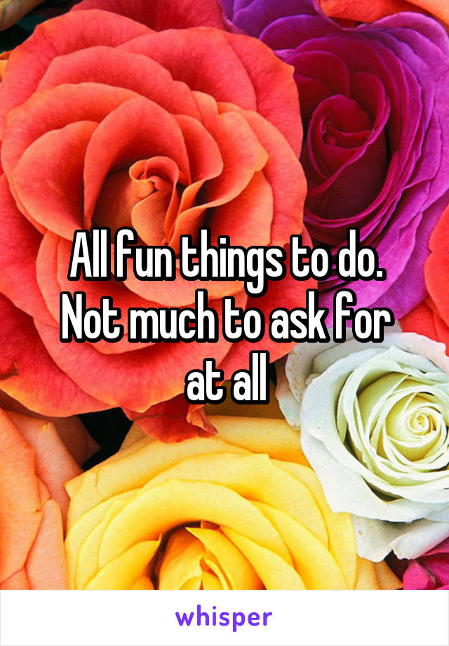 All fun things to do.
Not much to ask for at all