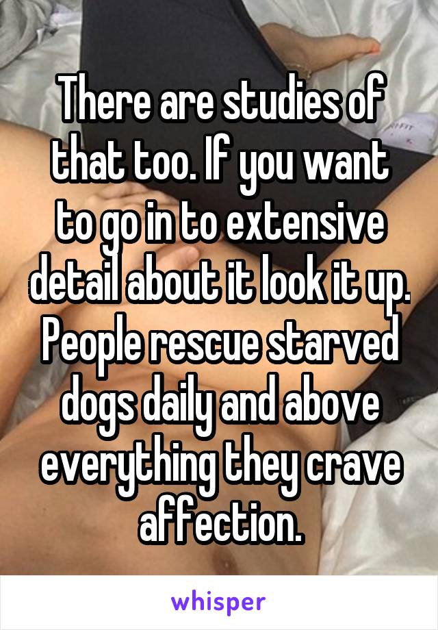 There are studies of that too. If you want to go in to extensive detail about it look it up. People rescue starved dogs daily and above everything they crave affection.