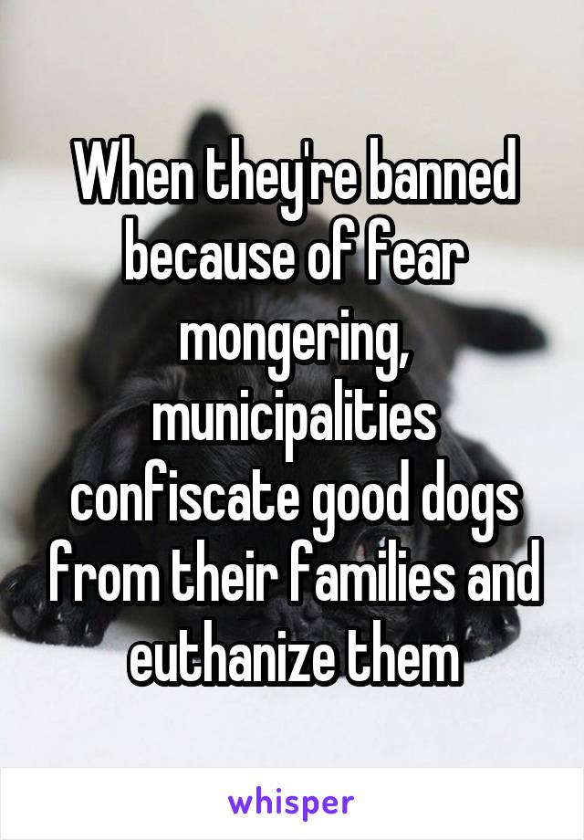 When they're banned because of fear mongering, municipalities confiscate good dogs from their families and euthanize them