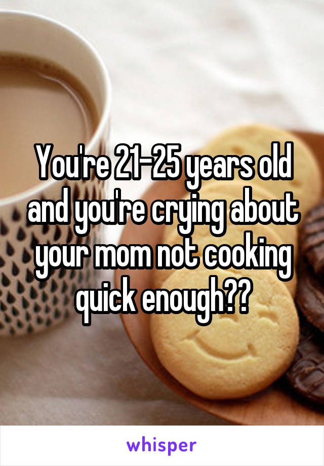 You're 21-25 years old and you're crying about your mom not cooking quick enough??