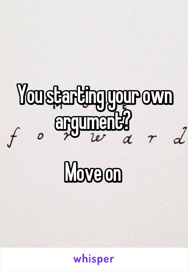 You starting your own argument? 

Move on 