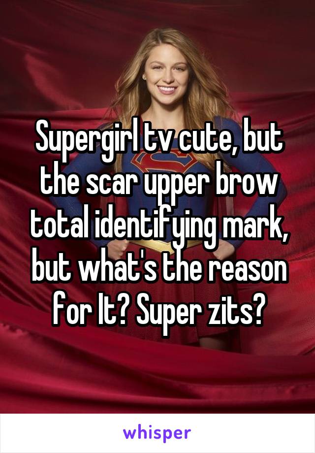 Supergirl tv cute, but the scar upper brow total identifying mark, but what's the reason for It? Super zits?