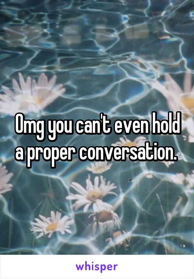 Omg you can't even hold a proper conversation. 