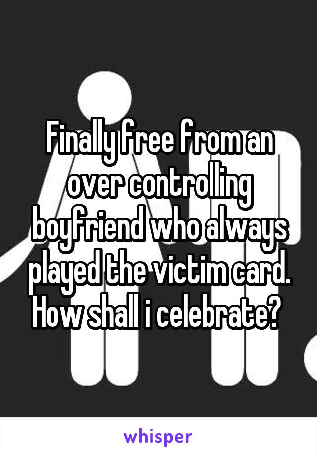 Finally free from an over controlling boyfriend who always played the victim card. How shall i celebrate? 