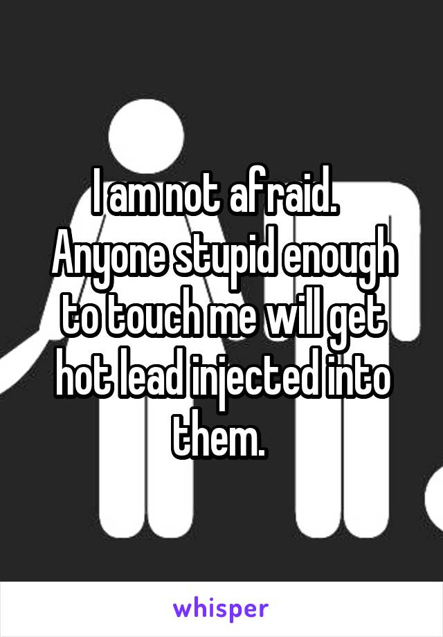 I am not afraid.  
Anyone stupid enough to touch me will get hot lead injected into them. 