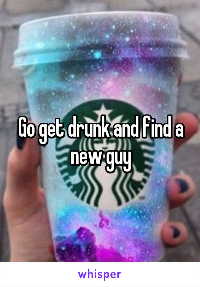 Go get drunk and find a new guy
