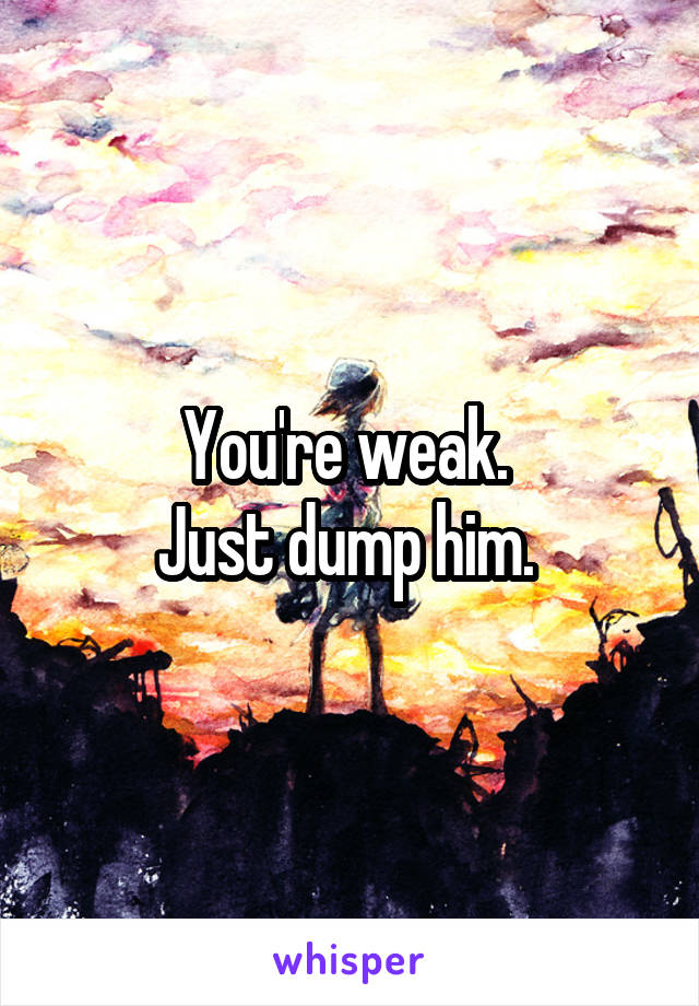 You're weak. 
Just dump him. 