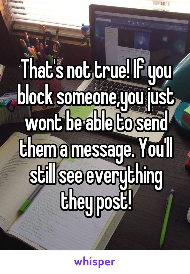 That's not true! If you block someone,you just wont be able to send them a message. You'll still see everything they post!