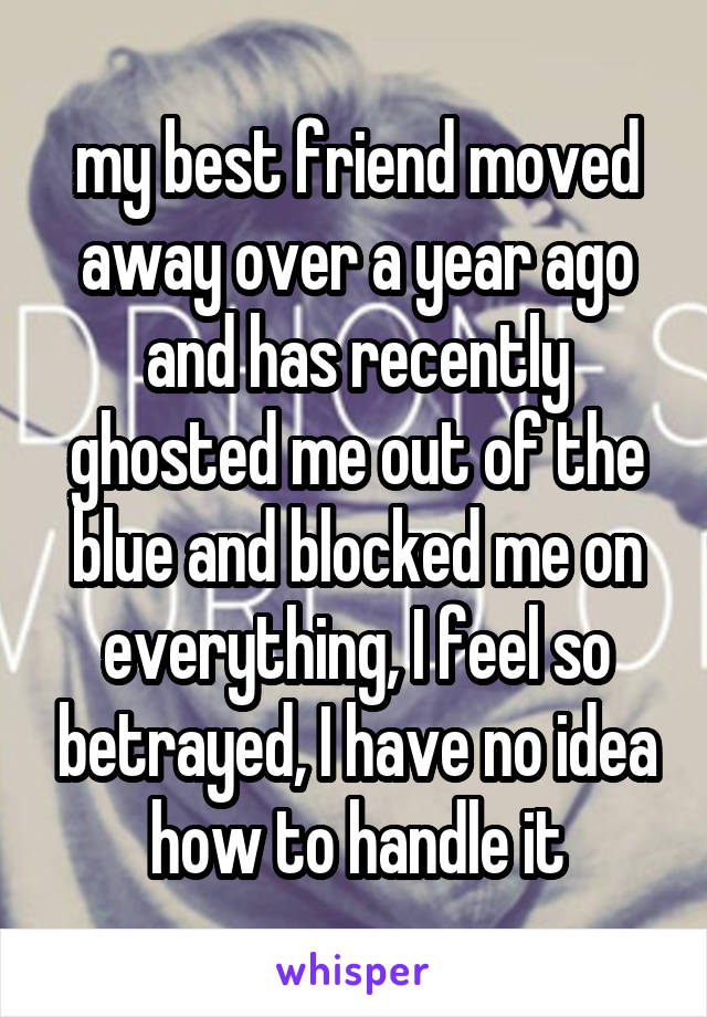 my best friend moved away over a year ago and has recently ghosted me out of the blue and blocked me on everything, I feel so betrayed, I have no idea how to handle it