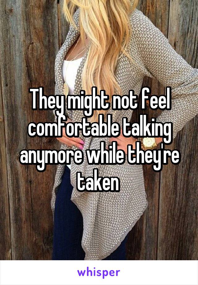 They might not feel comfortable talking anymore while they're taken 