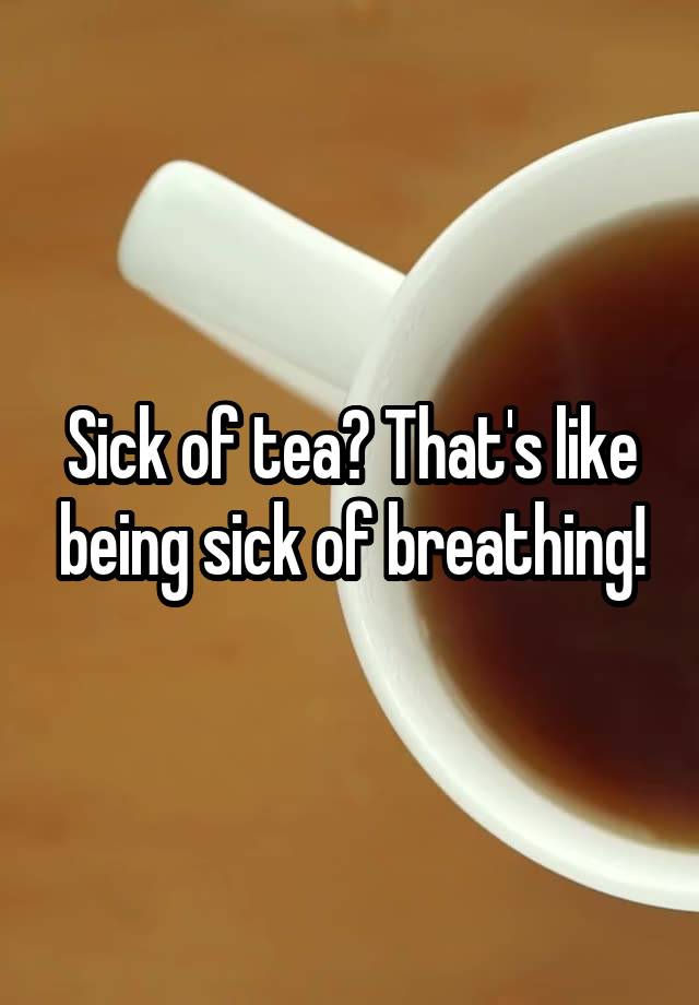 Sick of tea? That's like being sick of breathing!