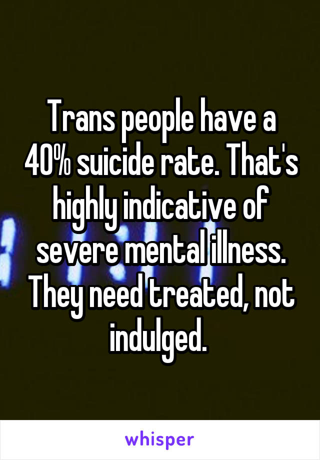 Trans people have a 40% suicide rate. That's highly indicative of severe mental illness. They need treated, not indulged. 