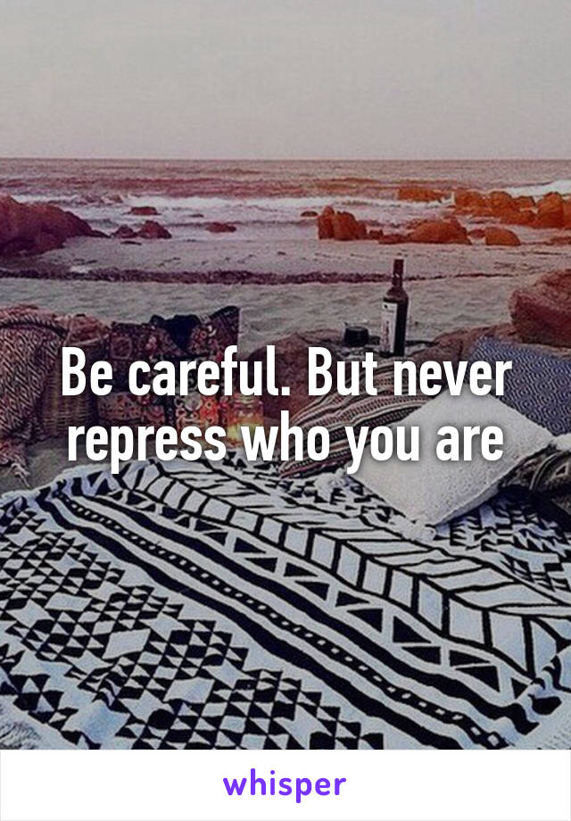 Be careful. But never repress who you are