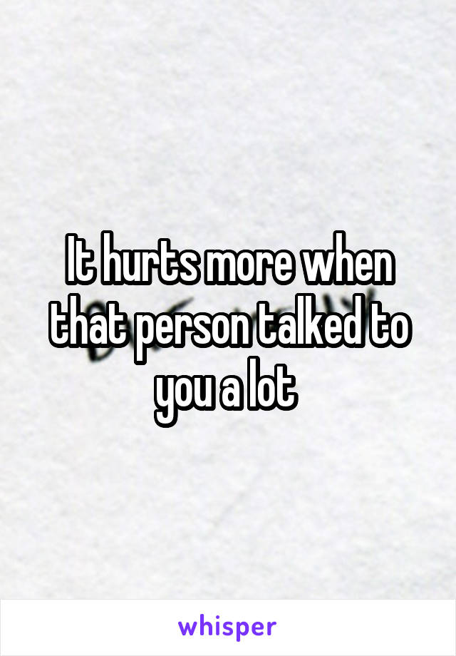 It hurts more when that person talked to you a lot 