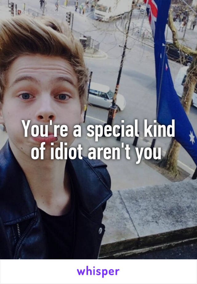 You're a special kind of idiot aren't you 