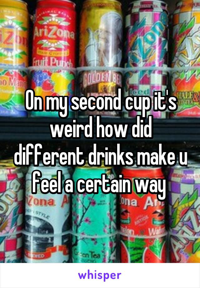 On my second cup it's weird how did different drinks make u feel a certain way 