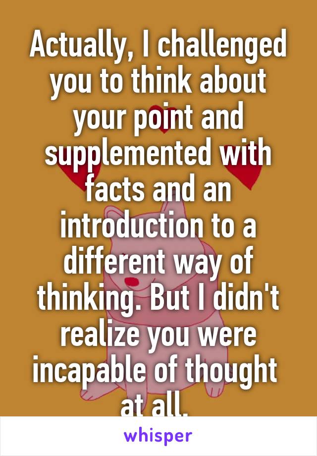 Actually, I challenged you to think about your point and supplemented with facts and an introduction to a different way of thinking. But I didn't realize you were incapable of thought 
at all. 