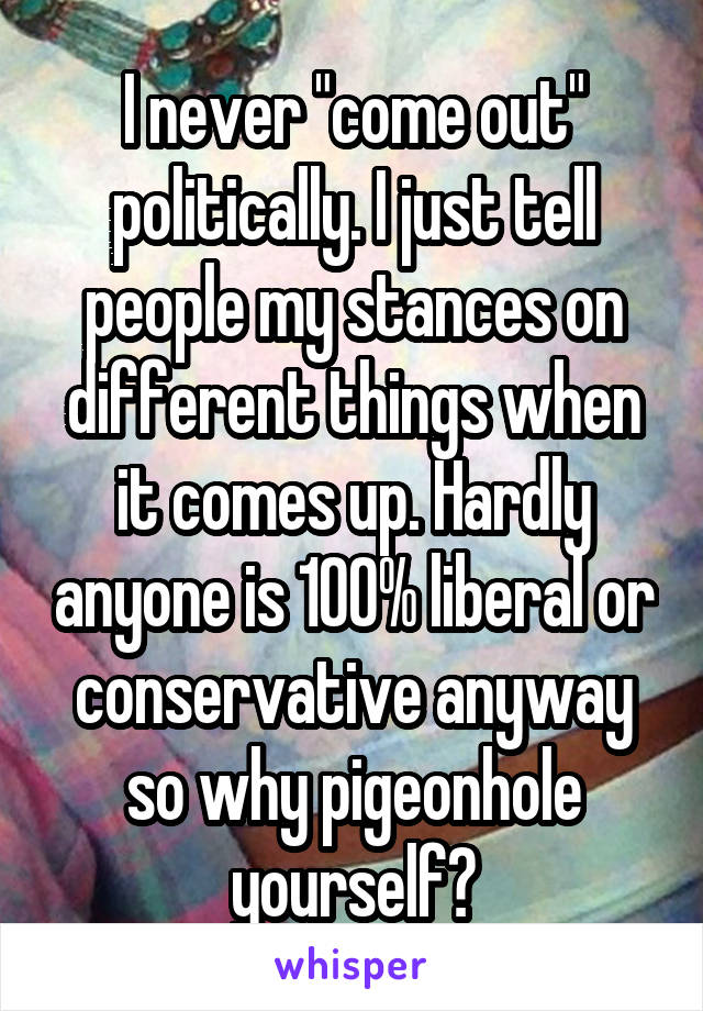 I never "come out" politically. I just tell people my stances on different things when it comes up. Hardly anyone is 100% liberal or conservative anyway so why pigeonhole yourself?