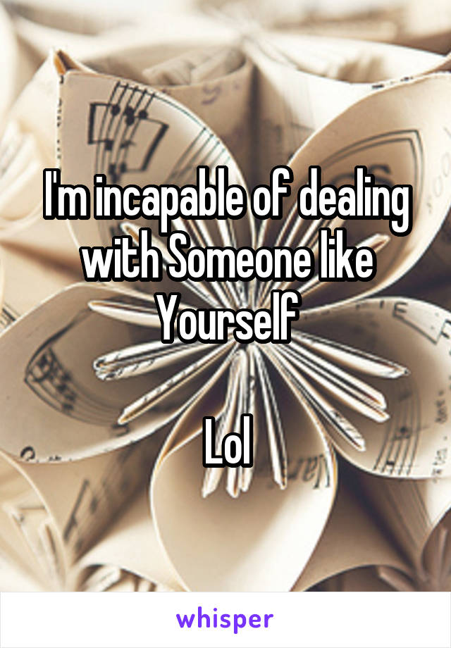 I'm incapable of dealing with Someone like
Yourself

Lol