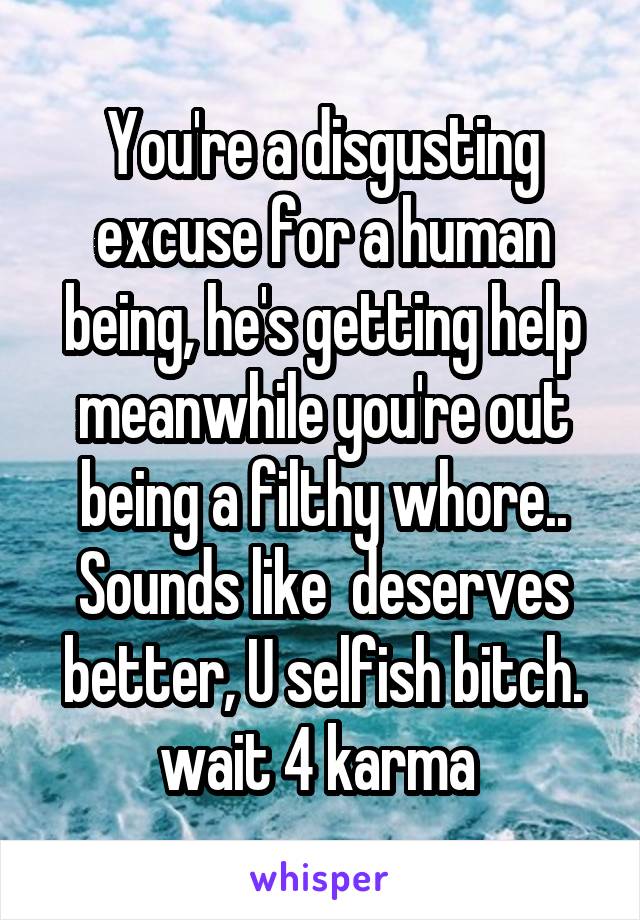 You're a disgusting excuse for a human being, he's getting help meanwhile you're out being a filthy whore.. Sounds like  deserves better, U selfish bitch. wait 4 karma 
