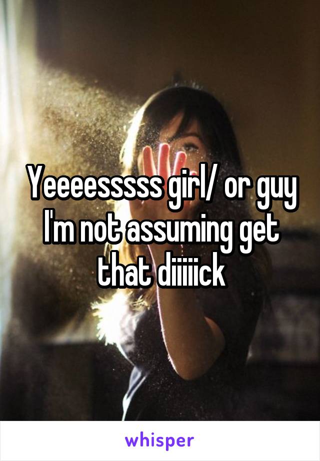 Yeeeesssss girl/ or guy I'm not assuming get that diiiiick