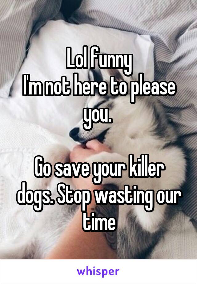 Lol funny
I'm not here to please you. 
 
Go save your killer dogs. Stop wasting our time