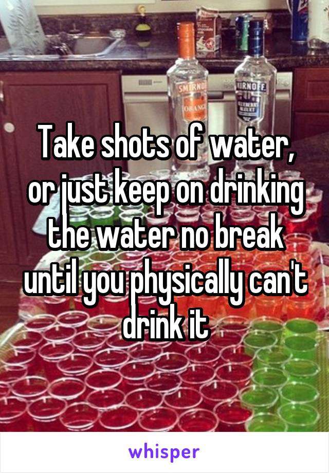 Take shots of water, or just keep on drinking the water no break until you physically can't drink it