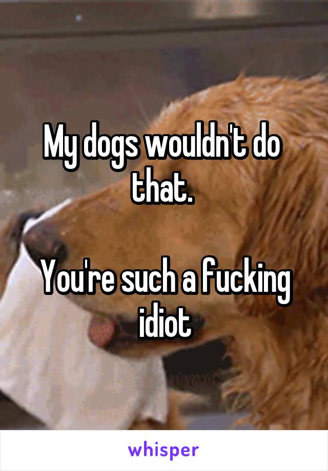 My dogs wouldn't do  that. 

You're such a fucking idiot