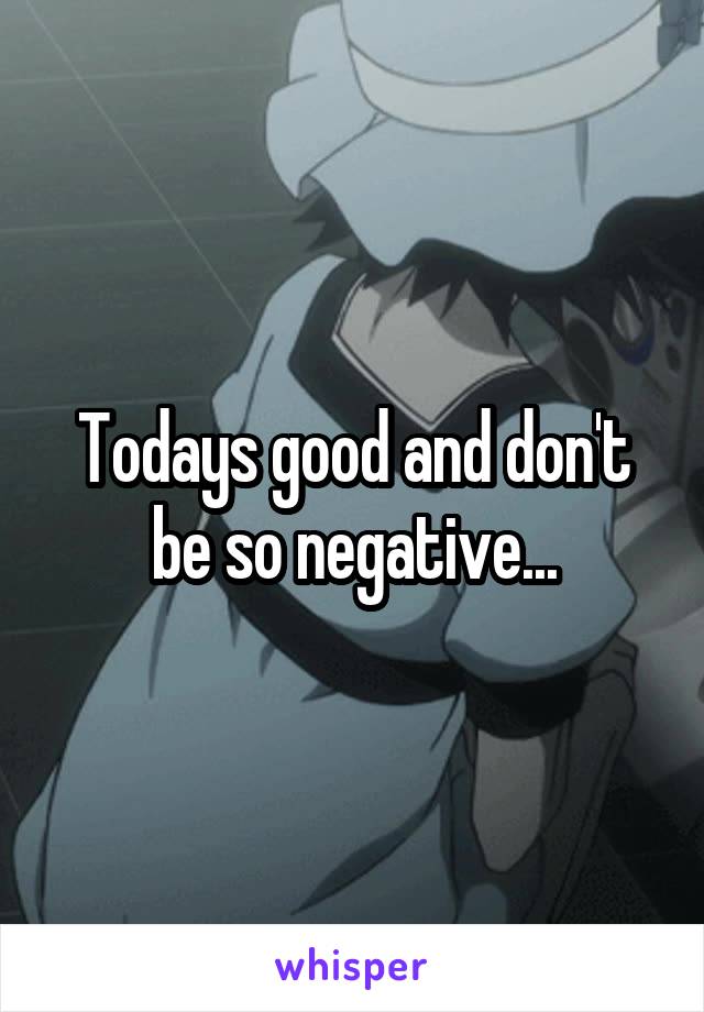 Todays good and don't be so negative...