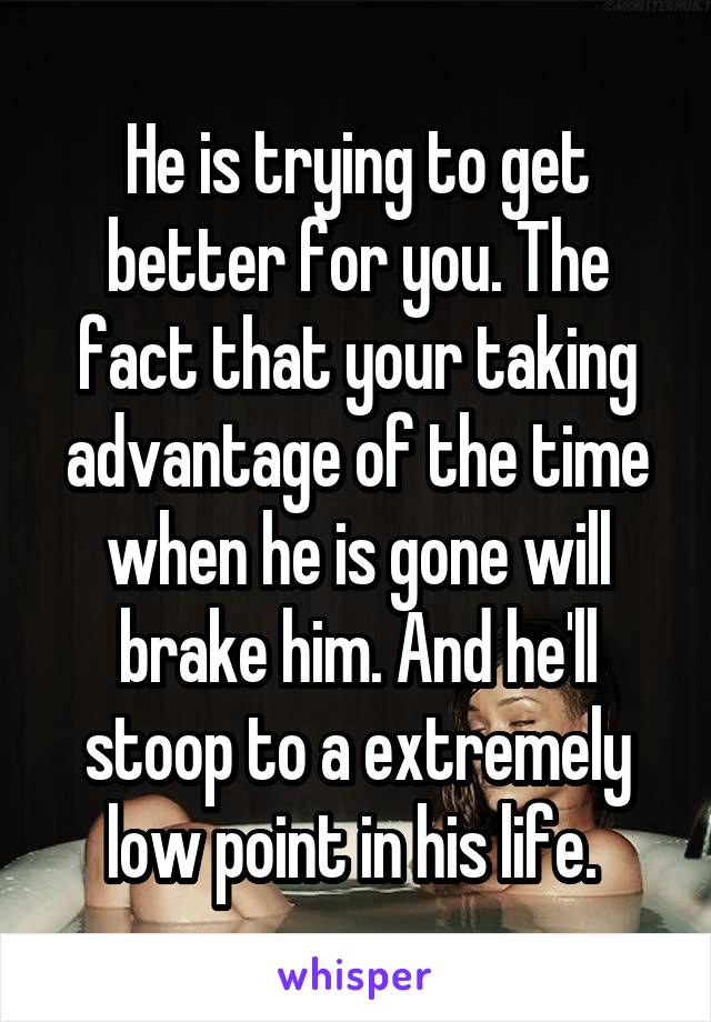 He is trying to get better for you. The fact that your taking advantage of the time when he is gone will brake him. And he'll stoop to a extremely low point in his life. 