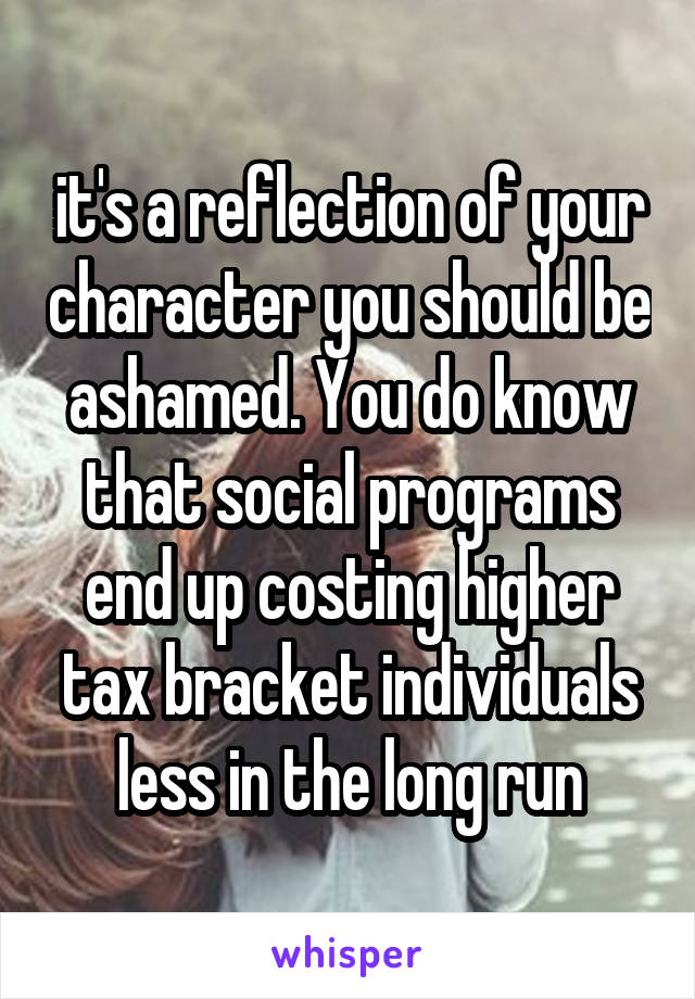 it's a reflection of your character you should be ashamed. You do know that social programs end up costing higher tax bracket individuals less in the long run