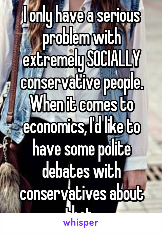 I only have a serious problem with extremely SOCIALLY conservative people. When it comes to economics, I'd like to have some polite debates with conservatives about that. 