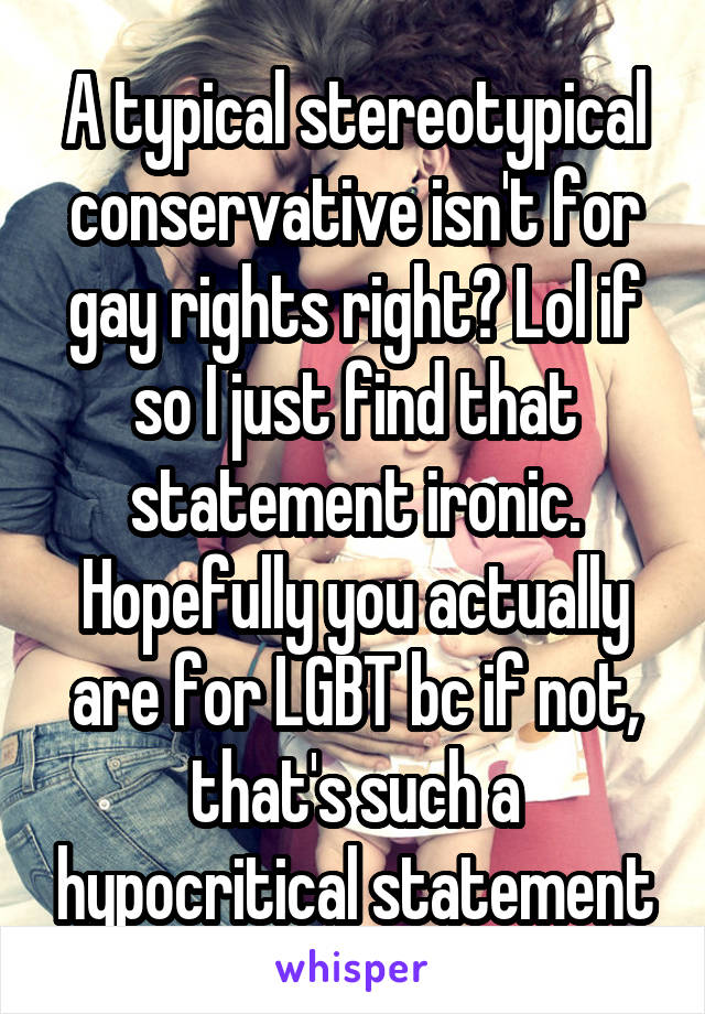 A typical stereotypical conservative isn't for gay rights right? Lol if so I just find that statement ironic. Hopefully you actually are for LGBT bc if not, that's such a hypocritical statement