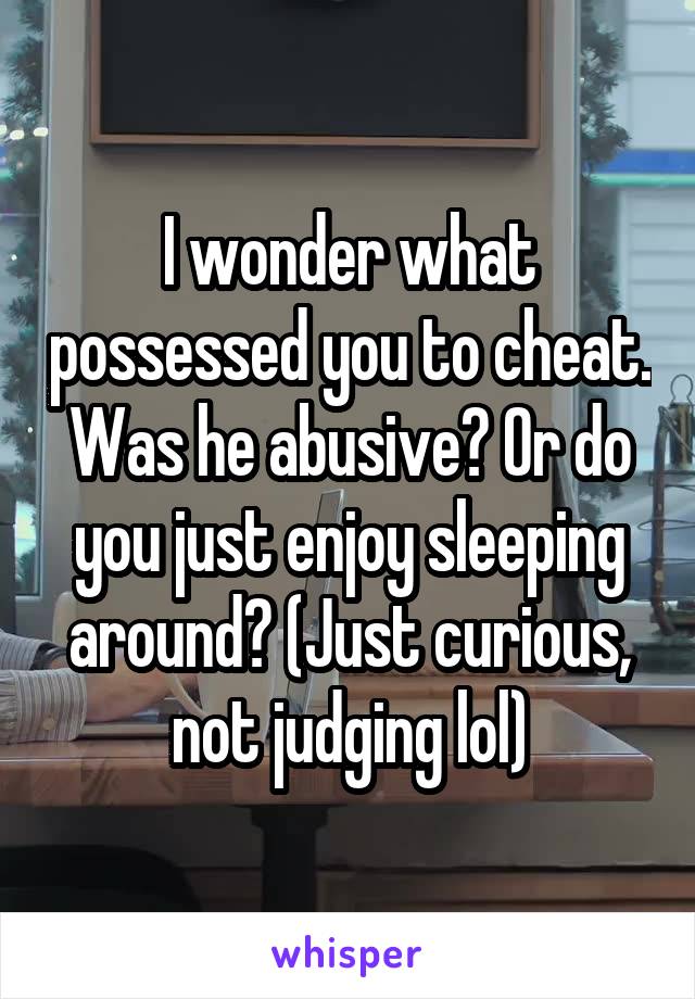I wonder what possessed you to cheat. Was he abusive? Or do you just enjoy sleeping around? (Just curious, not judging lol)