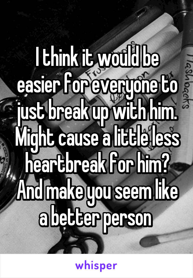 I think it would be easier for everyone to just break up with him. Might cause a little less heartbreak for him? And make you seem like a better person 