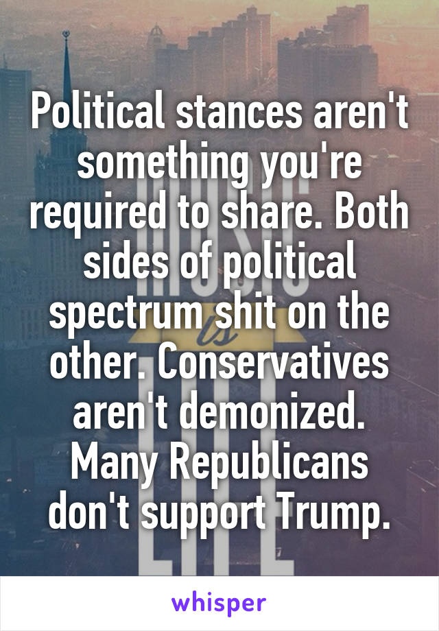 Political stances aren't something you're required to share. Both sides of political spectrum shit on the other. Conservatives aren't demonized. Many Republicans don't support Trump.