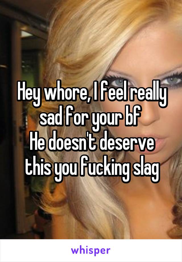 Hey whore, I feel really sad for your bf 
He doesn't deserve this you fucking slag
