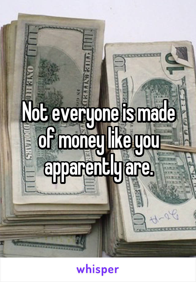 Not everyone is made of money like you apparently are.