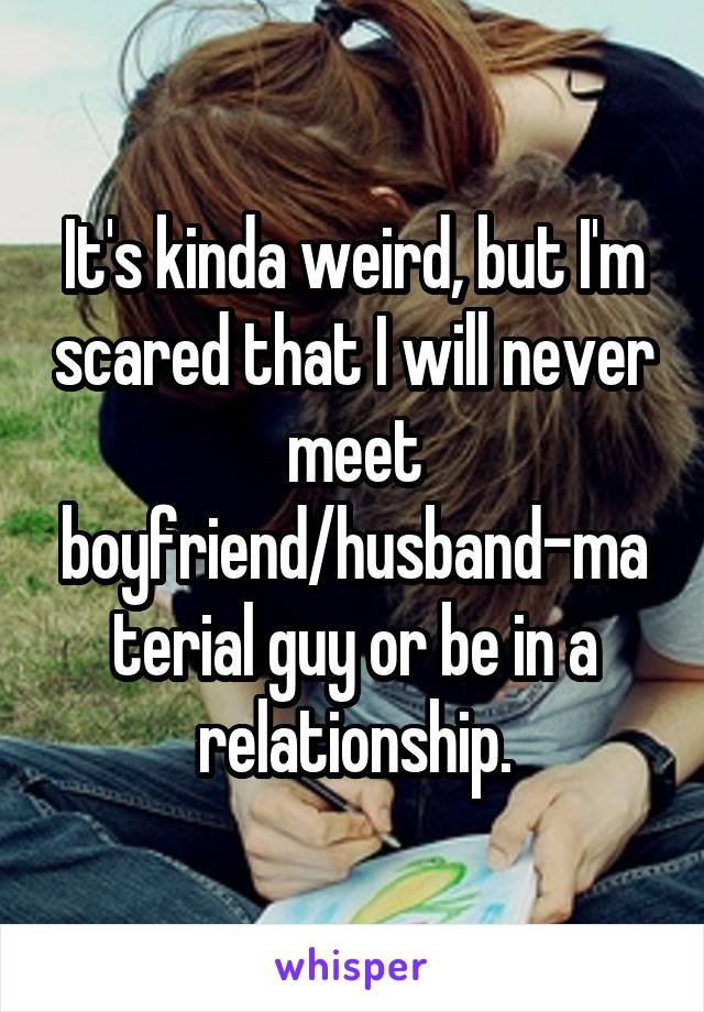 It's kinda weird, but I'm scared that I will never meet boyfriend/husband-material guy or be in a relationship.