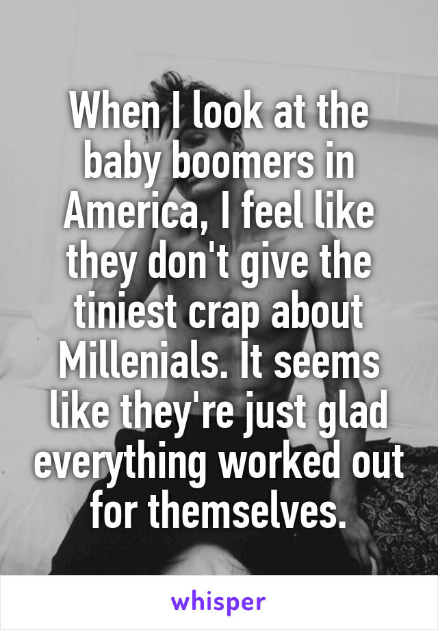 When I look at the baby boomers in America, I feel like they don't give the tiniest crap about Millenials. It seems like they're just glad everything worked out for themselves.