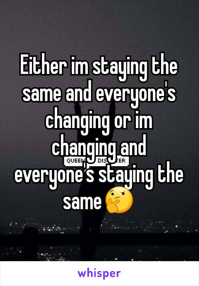 Either im staying the same and everyone's changing or im changing and everyone's staying the same🤔
