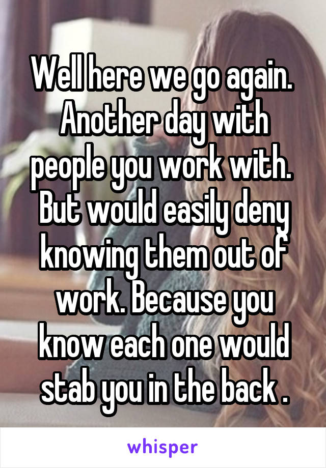 Well here we go again. 
Another day with people you work with. 
But would easily deny knowing them out of work. Because you know each one would stab you in the back .