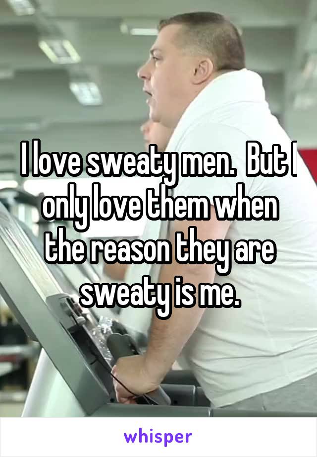 I love sweaty men.  But I only love them when the reason they are sweaty is me.